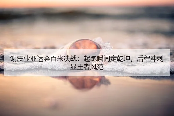 谢震业亚运会百米决战：起跑瞬间定乾坤，后程冲刺显王者风范
