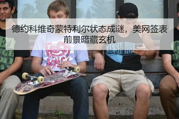 德约科维奇蒙特利尔状态成谜，美网签表前景暗藏玄机